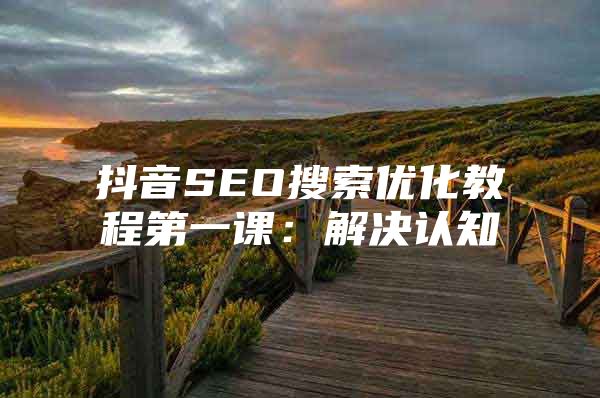 抖音SEO搜索优化教程第一课：解决认知