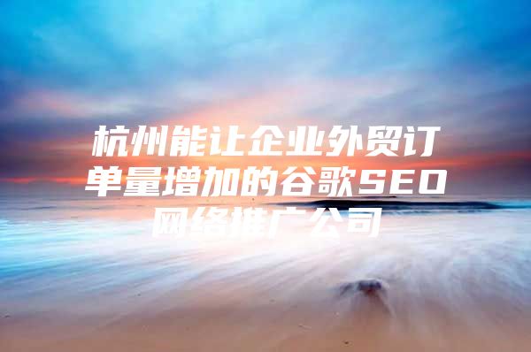 杭州能让企业外贸订单量增加的谷歌SEO网络推广公司