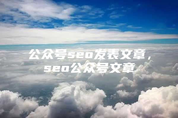 公众号seo发表文章，seo公众号文章