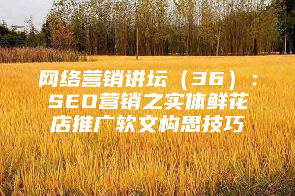 网络营销讲坛（36）：SEO营销之实体鲜花店推广软文构思技巧