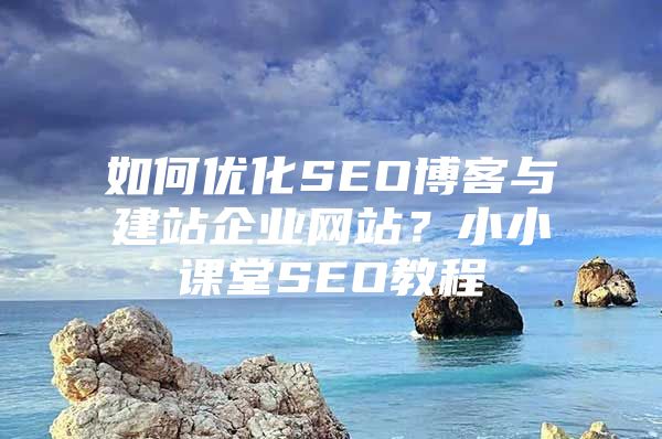 如何优化SEO博客与建站企业网站？小小课堂SEO教程