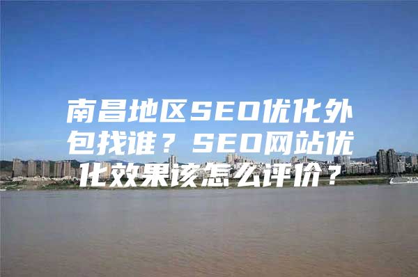南昌地区SEO优化外包找谁？SEO网站优化效果该怎么评价？