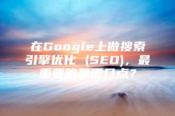 在Google上做搜索引擎优化 (SEO)，最重要的是哪几点？