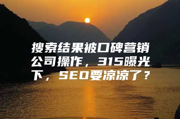 搜索结果被口碑营销公司操作，315曝光下，SEO要凉凉了？