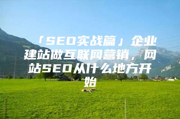 「SEO实战篇」企业建站做互联网营销，网站SEO从什么地方开始