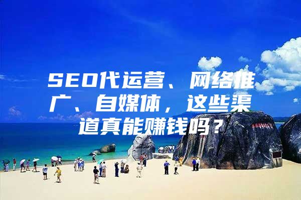 SEO代运营、网络推广、自媒体，这些渠道真能赚钱吗？