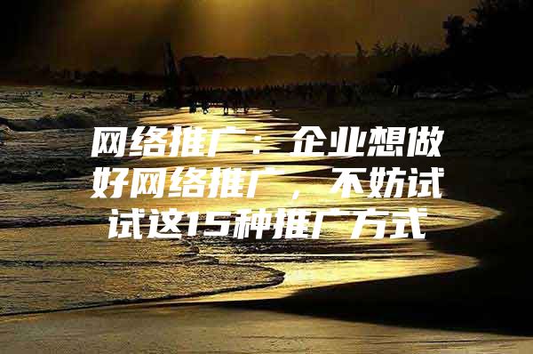 网络推广：企业想做好网络推广，不妨试试这15种推广方式