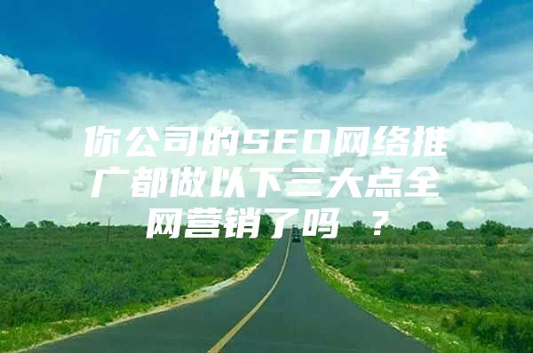 你公司的SEO网络推广都做以下三大点全网营销了吗 ？