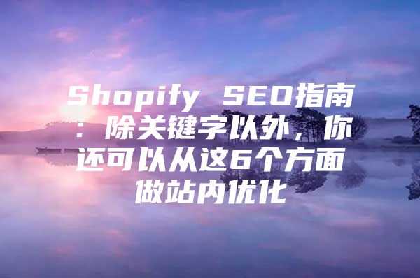 Shopify SEO指南：除关键字以外，你还可以从这6个方面做站内优化