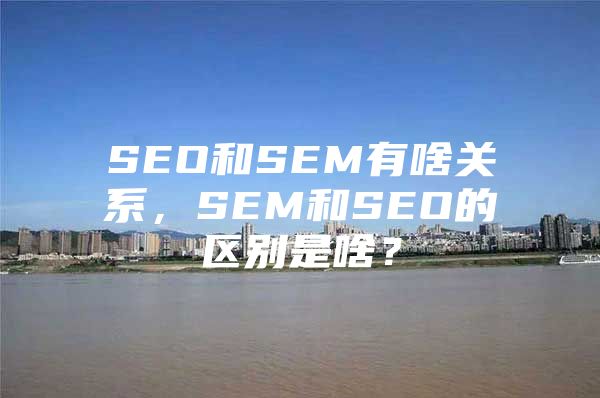 SEO和SEM有啥关系，SEM和SEO的区别是啥？