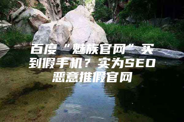 百度“魅族官网”买到假手机？实为SEO恶意推假官网