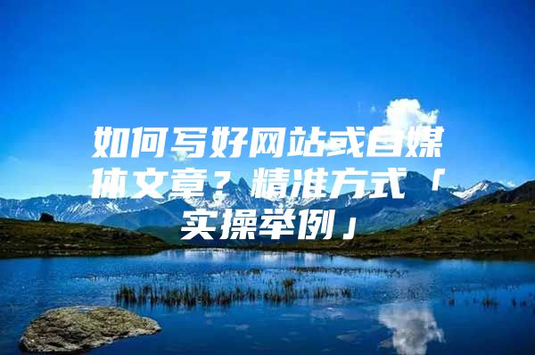如何写好网站或自媒体文章？精准方式「实操举例」