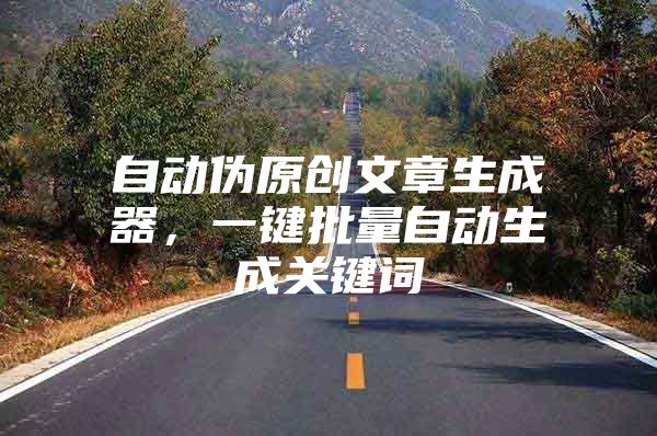 自动伪原创文章生成器，一键批量自动生成关键词