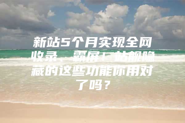 新站5个月实现全网收录、霸屏！站舰隐藏的这些功能你用对了吗？