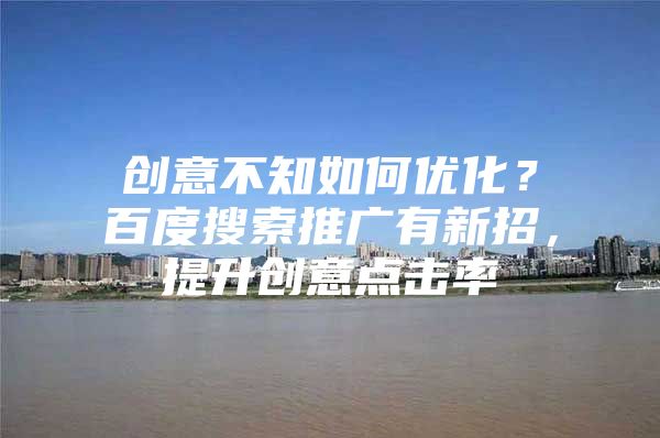 创意不知如何优化？百度搜索推广有新招，提升创意点击率