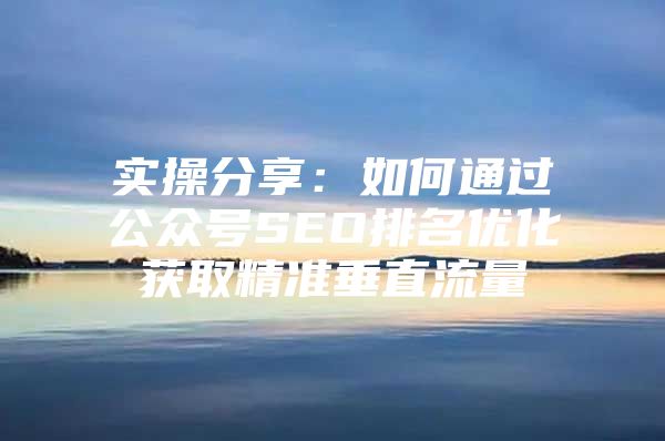 实操分享：如何通过公众号SEO排名优化获取精准垂直流量