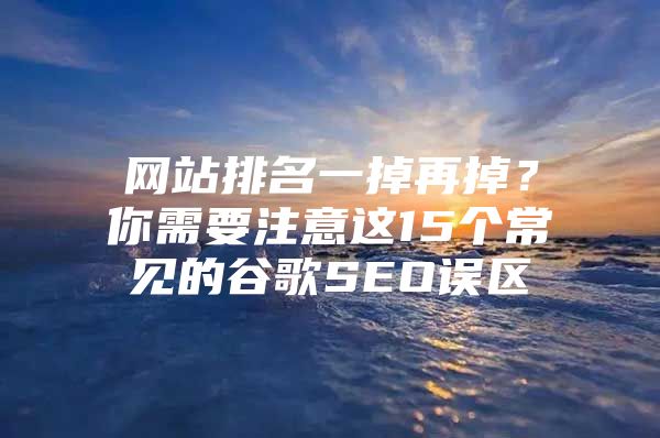 网站排名一掉再掉？你需要注意这15个常见的谷歌SEO误区