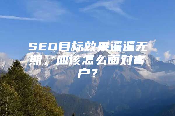 SEO目标效果遥遥无期，应该怎么面对客户？