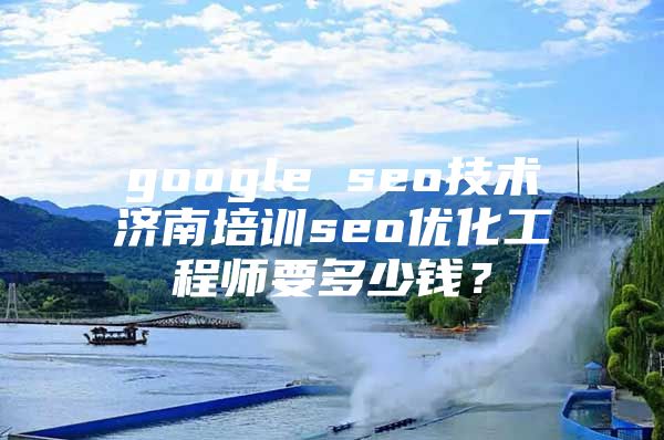google seo技术济南培训seo优化工程师要多少钱？