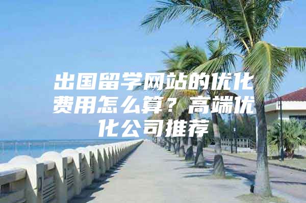 出国留学网站的优化费用怎么算？高端优化公司推荐