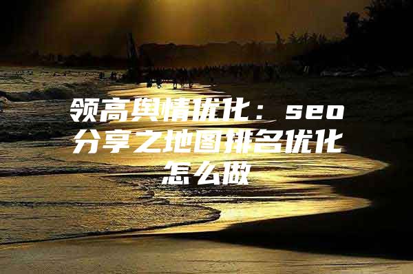 领高舆情优化：seo分享之地图排名优化怎么做