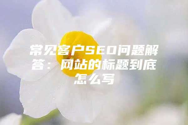 常见客户SEO问题解答：网站的标题到底怎么写