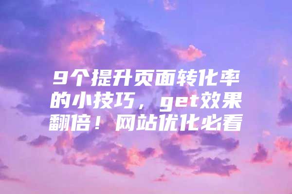 9个提升页面转化率的小技巧，get效果翻倍！网站优化必看