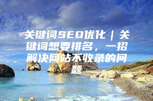 关键词SEO优化｜关键词想要排名，一招解决网站不收录的问题