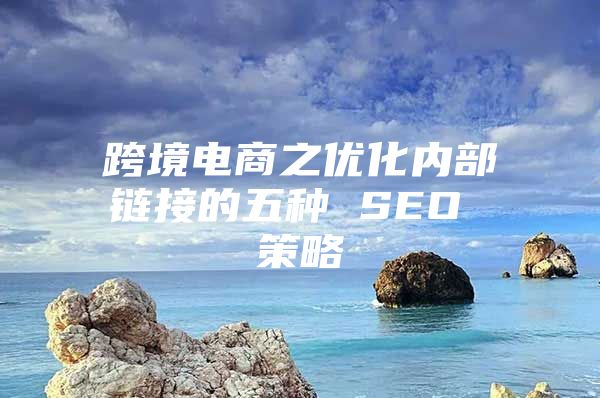 跨境电商之优化内部链接的五种 SEO 策略