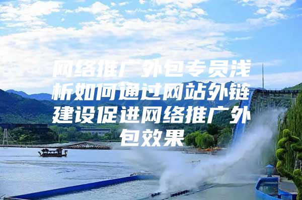 网络推广外包专员浅析如何通过网站外链建设促进网络推广外包效果