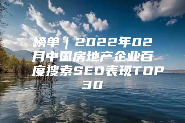 榜单｜2022年02月中国房地产企业百度搜索SEO表现TOP30