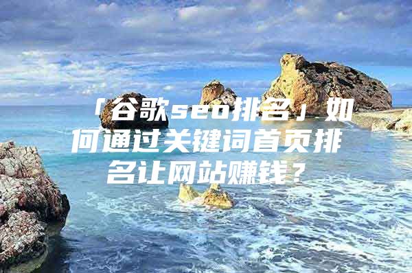 「谷歌seo排名」如何通过关键词首页排名让网站赚钱？