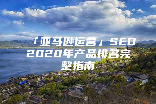 「亚马逊运营」SEO2020年产品排名完整指南