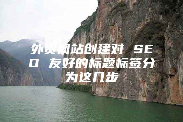 外贸网站创建对 SEO 友好的标题标签分为这几步