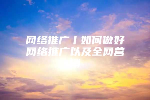 网络推广丨如何做好网络推广以及全网营销