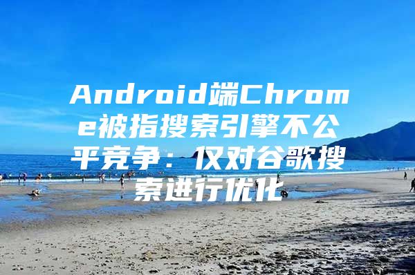 Android端Chrome被指搜索引擎不公平竞争：仅对谷歌搜索进行优化