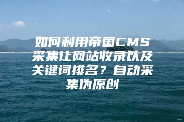 如何利用帝国CMS采集让网站收录以及关键词排名？自动采集伪原创