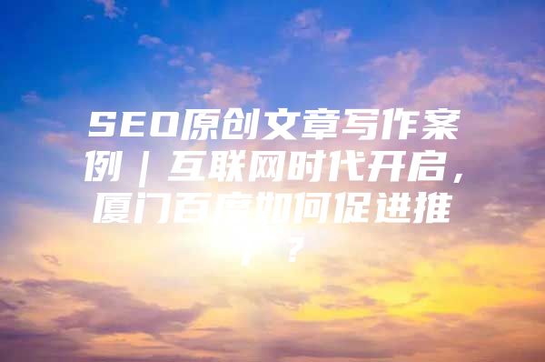 SEO原创文章写作案例｜互联网时代开启，厦门百度如何促进推广？