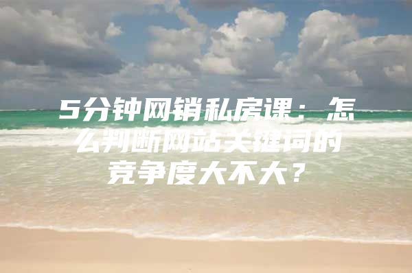 5分钟网销私房课：怎么判断网站关键词的竞争度大不大？