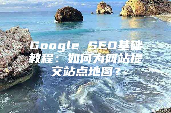 Google SEO基础教程：如何为网站提交站点地图？