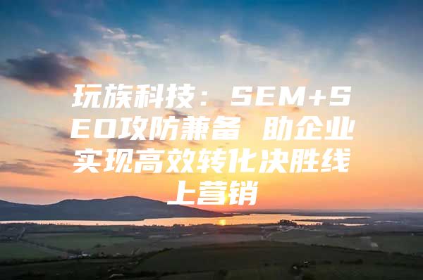 玩族科技：SEM+SEO攻防兼备 助企业实现高效转化决胜线上营销
