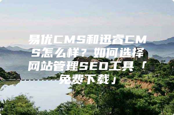 易优CMS和迅睿CMS怎么样?如何选择网站管理SEO工具「免费下载」