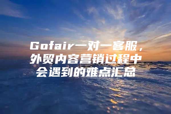 Gofair一对一客服，外贸内容营销过程中会遇到的难点汇总