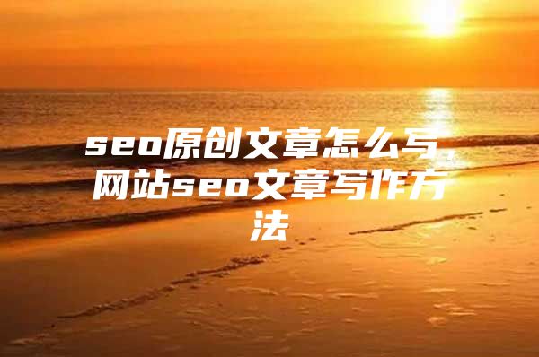 seo原创文章怎么写，网站seo文章写作方法