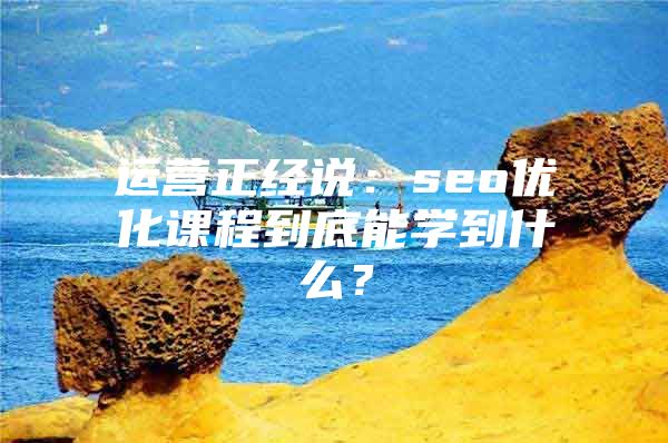 运营正经说：seo优化课程到底能学到什么？