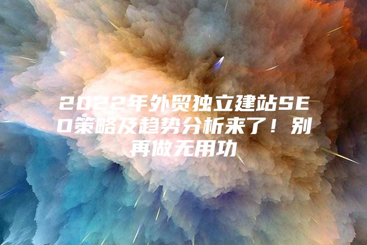 2022年外贸独立建站SEO策略及趋势分析来了！别再做无用功