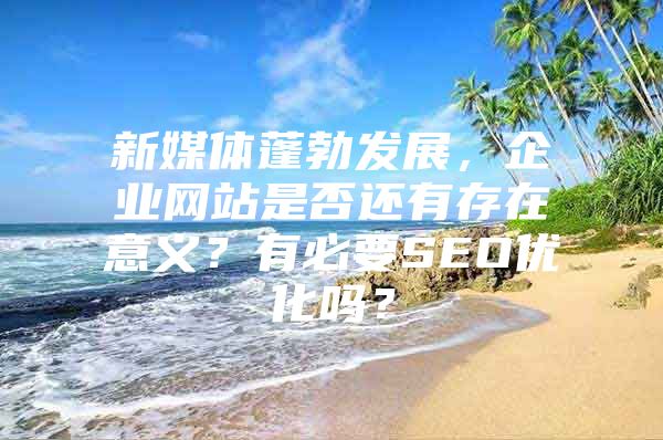 新媒体蓬勃发展，企业网站是否还有存在意义？有必要SEO优化吗？