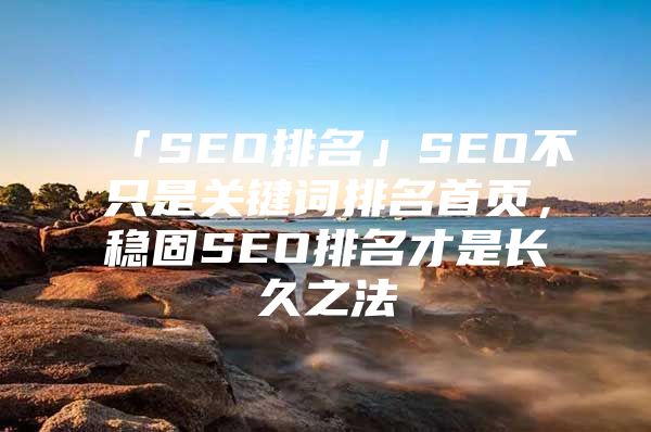 「SEO排名」SEO不只是关键词排名首页，稳固SEO排名才是长久之法