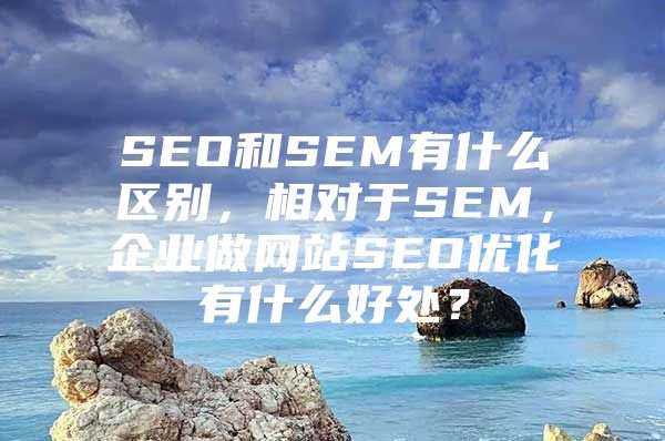 SEO和SEM有什么区别，相对于SEM，企业做网站SEO优化有什么好处？