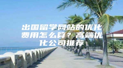 出国留学网站的优化费用怎么算？高端优化公司推荐